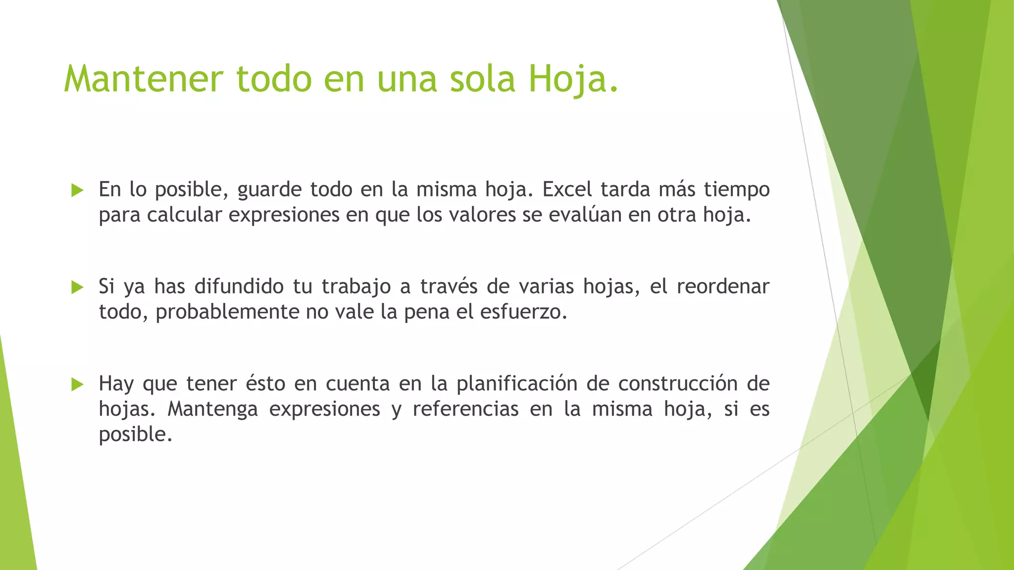Mantener todo en una sola Hoja.
 En lo posible, guarde todo en la misma hoja. Excel tarda más tiempo
para calcular expresiones en que los valores se evalúan en otra hoja.
 Si ya has difundido tu trabajo a través de varias hojas, el reordenar
todo, probablemente no vale la pena el esfuerzo.
 Hay que tener ésto en cuenta en la planificación de construcción de
hojas. Mantenga expresiones y referencias en la misma hoja, si es
posible.
 