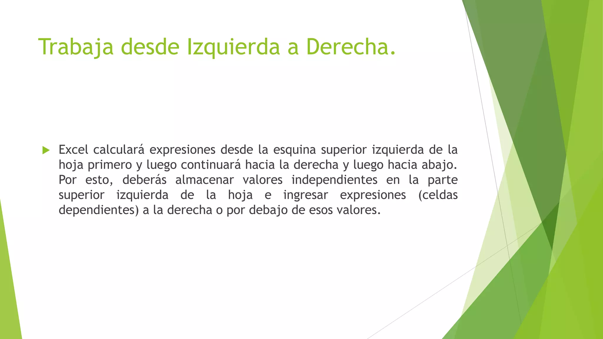 Trabaja desde Izquierda a Derecha.
 Excel calculará expresiones desde la esquina superior izquierda de la
hoja primero y luego continuará hacia la derecha y luego hacia abajo.
Por esto, deberás almacenar valores independientes en la parte
superior izquierda de la hoja e ingresar expresiones (celdas
dependientes) a la derecha o por debajo de esos valores.
 