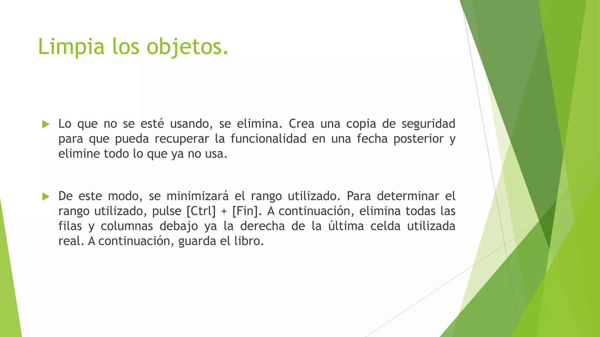 Limpia los objetos.
 Lo que no se esté usando, se elimina. Crea una copia de seguridad
para que pueda recuperar la funcionalidad en una fecha posterior y
elimine todo lo que ya no usa.
 De este modo, se minimizará el rango utilizado. Para determinar el
rango utilizado, pulse [Ctrl] + [Fin]. A continuación, elimina todas las
filas y columnas debajo ya la derecha de la última celda utilizada
real. A continuación, guarda el libro.
 