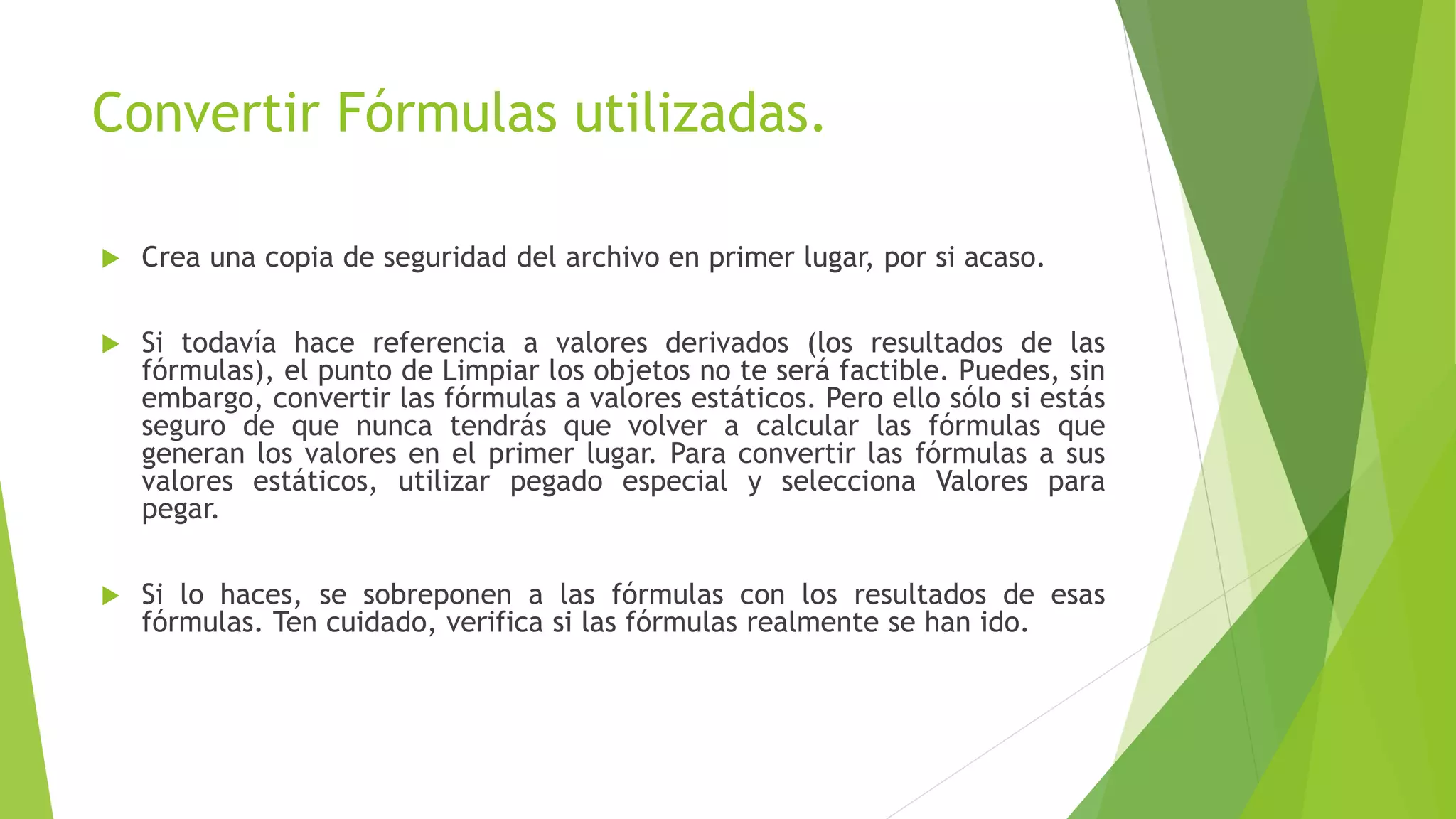 Convertir Fórmulas utilizadas.
 Crea una copia de seguridad del archivo en primer lugar, por si acaso.
 Si todavía hace referencia a valores derivados (los resultados de las
fórmulas), el punto de Limpiar los objetos no te será factible. Puedes, sin
embargo, convertir las fórmulas a valores estáticos. Pero ello sólo si estás
seguro de que nunca tendrás que volver a calcular las fórmulas que
generan los valores en el primer lugar. Para convertir las fórmulas a sus
valores estáticos, utilizar pegado especial y selecciona Valores para
pegar.
 Si lo haces, se sobreponen a las fórmulas con los resultados de esas
fórmulas. Ten cuidado, verifica si las fórmulas realmente se han ido.
 