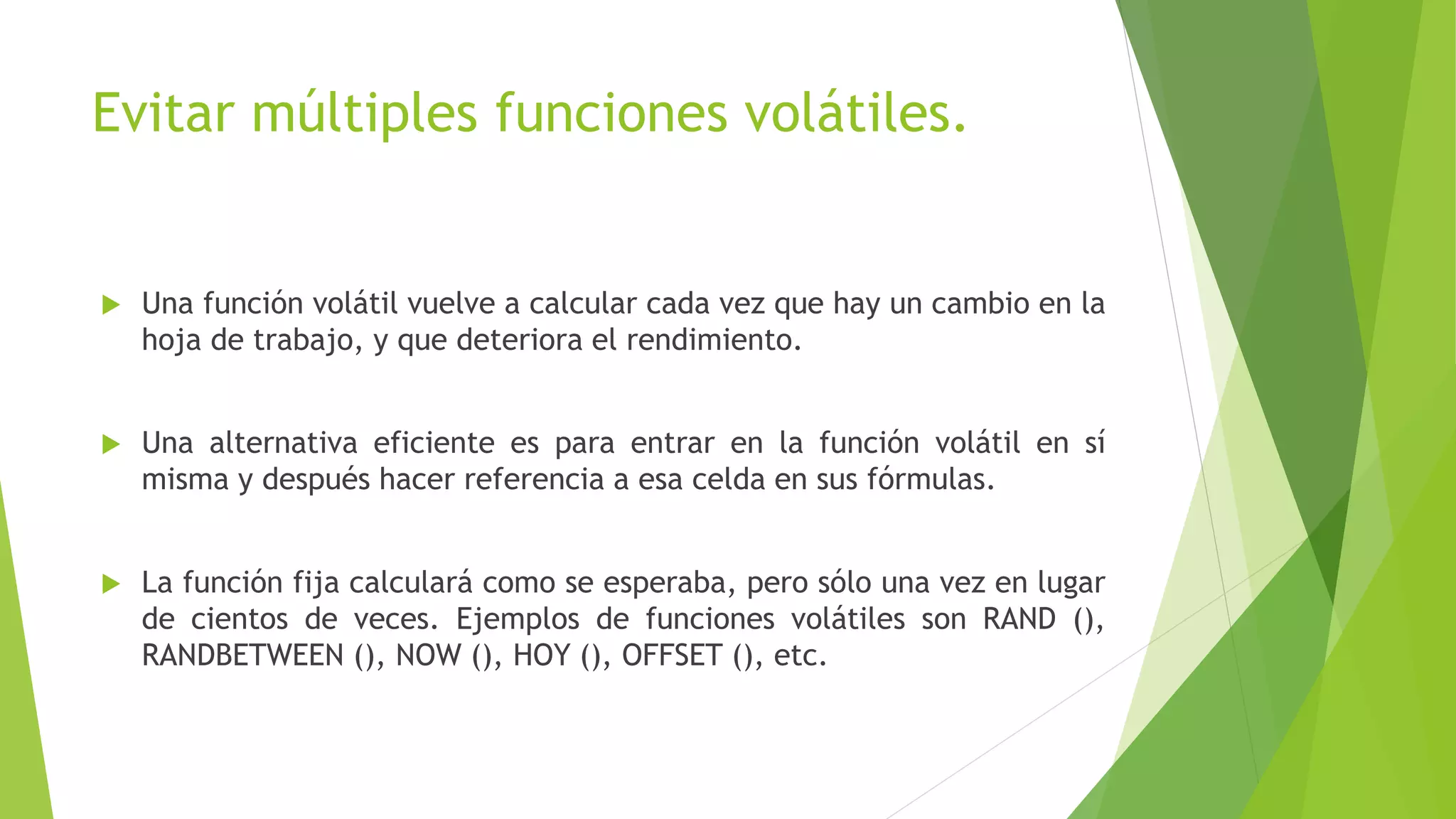 Evitar múltiples funciones volátiles.
 Una función volátil vuelve a calcular cada vez que hay un cambio en la
hoja de trabajo, y que deteriora el rendimiento.
 Una alternativa eficiente es para entrar en la función volátil en sí
misma y después hacer referencia a esa celda en sus fórmulas.
 La función fija calculará como se esperaba, pero sólo una vez en lugar
de cientos de veces. Ejemplos de funciones volátiles son RAND (),
RANDBETWEEN (), NOW (), HOY (), OFFSET (), etc.
 