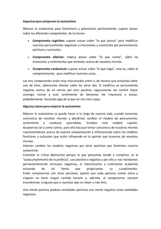 Aspectos que componen la autoestima
Mejorar la autoestima para fomentarla y potenciarla positivamente, supone actuar
sobre los diferentes componentes de la misma:
 Componente cognitivo: supone actuar sobre "lo que pienso" para modificar
nuestros pensamientos negativos e irracionales y sustituirlos por pensamientos
positivos y racionales.
 Componente afectivo: implica actuar sobre "lo que siento", sobre las
emociones y sentimientos que tenemos acerca de nosotros mismos.
 Componente conductual: supone actuar sobre "lo que hago", esto es, sobre el
comportamiento, para modificar nuestros actos.
Los tres componentes están muy relacionados entre sí, de manera que actuando sobre
uno de ellos, obtenemos efectos sobre los otros dos. Si modifico un pensamiento
negativo acerca de mí mismo por otro positivo, seguramente me sentiré mejor
conmigo mismo y este sentimiento de bienestar me impulsará a actuar,
probablemente haciendo algo de lo que no me creía capaz.
Algunas claves para mejorar la autoestima
Mejorar la autoestima se puede hacer a lo largo de nuestra vida, cuando tomamos
conciencia de nosotros mismos y decidimos cambiar el modelo de pensamiento,
sentimiento y conducta aprendidos. Cambiar este modelo supone:
Aceptarnos tal y como somos, para ello hay que tomar conciencia de nosotros mismos
cuestionándonos acerca de nuestra autovaloración y reflexionando sobre los modelos
familiares y culturales que están influyendo en la opinión que tenemos de nosotros
mismos.
Intentar cambiar los modelos negativos por otros positivos que fomenten nuestra
autoestima.
Controlar la crítica destructiva porque lo que pensamos tiende a cumplirse, es el
"autocumplimiento de la profecía", sea positivo o negativo y por ello si nos mandamos
permanentemente mensajes negativos, al interiorizarlos y creérnoslos acabamos
actuando de tal forma que propiciamos su cumplimiento.
Evitar compararnos con otras personas, puesto que cada persona somos única y
singular no tiene ningún sentido hacerlo y, además, al compararnos siempre
encontramos a alguien que a nuestros ojos es mejor o más feliz.
Una mente positiva produce realidades positivas una mente negativa atrae realidades
negativas.
 