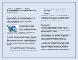 ¿CÓMO UN PROFESIONAL DE LENGUAS
MODERNAS MEJORA LA CALIDAD POR MEDIO DE
LA COMUNICACIÓN?
Durante el siglo XXI se han generado importantes cambios en
el ámbito tecnológico y de comunicación, que día a día las
organizaciones aprovechan al máximo con el fin de
mantenerse a la delantera que exige hoy el mundo
empresarial y de negocios.
Lo anterior ha generado que la
comunicación organizacional se
valore como estrategia clave para
lograr los objetivos propuestos tanto a
nivel interno como externo,
incentivando el intercambio de
conocimiento a través de la comunicación.
En dicho intercambio, el profesional de Lenguas Modernas se
ha convertido en el talento humano capacitado e idóneo para
gestionar la comunicación basada en la calidad. Es decir,
generando mejora continua en las organizaciones por medio
de la ejecución de los siguientes principios de calidad tomados
del modelo European Foundation for Quality Management
(EFQM):
 Escenarios ejecutores de la comunicación interna,
 Los cuales se verán reflejados al terminar el proceso,
en la satisfacción de los requerimientos de los clientes,
 En la innovación, formación y capacitación de los
funcionarios y
 En ser altamente competitiva para afrontar los cambios
del entorno.
Estos principios son utilizados a diario en la gestión de la
comunicación, con el fin de facilitar los nuevos procesos, los
cuales constan de: cambio cultural, clima organizacional,
aprendizaje, formación y mejoramiento continuo.
Cambio Cultural
Dentro de las organizaciones se entiende por cultura las
experiencias, hábitos, costumbres, creencias y valores, que
influyen en los comportamientos y diferencian a personas de
distintas procedencias y territorios.
En ejemplo actual son las empresas multinacionales donde la
cultura organizacional no es permanente, ni rígida debido a la
integración de naciones; en algunos casos es presentan
conflictos de liderazgo, limitantes en capacidad de
pensamiento innovador y/o conductas emprendedoras.
Por lo anterior, el cambio cultural debe realizarse bajo una
comunicación clara, trasparente y con trascendencia para
lograr un sentido de identidad, generando compromiso;
llegando a moldear a los funcionarios bajo los valores y
parámetros de conducta consistentes a la filosofía de la
organización; generando así, una comunicación exitosa con
 