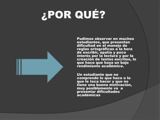 ¿POR QUÉ?
Pudimos observar en muchos
estudiantes, que presentan
dificultad en el manejo de
reglas ortográficas a la hora
de escribir, apatía y poco
interés por la lectura y por la
creación de textos escritos, lo
que hace que haya un bajo
rendimiento académico.
Un estudiante que no
comprende lo que hace o lo
que le toca hacer y que no
tiene una buena motivación,
muy posiblemente va a
presentar dificultades
académicas
 