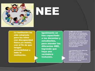 NEE
La institución ha
sido adaptada
para los niños
con discapacidad
física y/o motriz,
con el fin de que
tengan
accesibilidad a
toda la
institución.
Igualmente se
han capacitado
a los docentes y
estudiantes,
para atender las
diferentes NEE,
logrando que
haya una
verdadera
inclusión.
la NEE más relevante
observada en los estudiantes
de grado 4º, es la dificultad de
aprendizaje y problemas de
visión como la miopía y la
hipermetropía, para lo cual:
.Se realizaran acciones lúdicas
y concretas, con material que
puedan manipular, para que a
partir de estas puedan
conceptualizar.
. la evaluación a los niños con
NEE será cualitativa y
descriptiva y se basará en lo
que sabe y puede hacer el niño,
estableciendo niveles de
desarrollo en una escala
progresiva, donde siempre se
valoraran los logros.
 