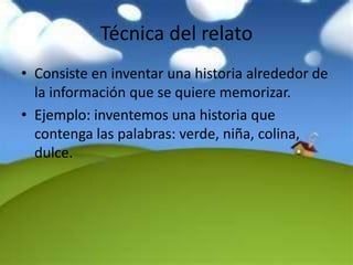Técnica del relato
• Consiste en inventar una historia alrededor de
  la información que se quiere memorizar.
• Ejemplo: inventemos una historia que
  contenga las palabras: verde, niña, colina,
  dulce.
 
