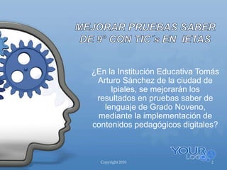 Copyright 2010 2
¿En la Institución Educativa Tomás
Arturo Sánchez de la ciudad de
Ipiales, se mejorarán los
resultados en pruebas saber de
lenguaje de Grado Noveno,
mediante la implementación de
contenidos pedagógicos digitales?
 