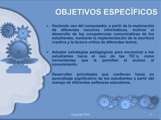  Haciendo uso del computador, a partir de la exploración
de diferentes recursos informáticos, motivar el
desarrollo de las competencias comunicativas de los
estudiantes, mediante la implementación de la escritura
creativa y la lectura crítica de diferentes textos.
 Adoptar estrategias pedagógicas para encaminar a los
estudiantes hacia el uso de las TIC´s, como
herramientas que le permitan el acceso al
conocimiento.
 Desarrollar actividades que conlleven hacia un
aprendizaje significativo de los estudiantes a partir del
manejo de diferentes softwares educativos.
Copyright 2010 4
 