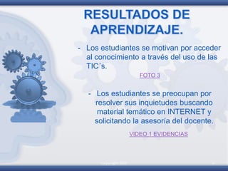 Copyright 2010 6
- Los estudiantes se motivan por acceder
al conocimiento a través del uso de las
TIC´s.
FOTO 3
- Los estudiantes se preocupan por
resolver sus inquietudes buscando
material temático en INTERNET y
solicitando la asesoría del docente.
VIDEO 1 EVIDENCIAS
 