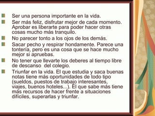Ser una persona importante en la vida.
Ser más feliz, disfrutar mejor de cada momento.
Aprobar es liberarte para poder hacer otras
cosas mucho más tranquilo.
No parecer tonto a los ojos de los demás.
Sacar pecho y respirar hondamente. Parece una
tontería, pero es una cosa que se hace mucho
mejor si apruebas.
No tener que llevarte los deberes al tiempo libre
de descanso del colegio.
Triunfar en la vida. El que estudia y saca buenas
notas tiene más oportunidades de todo tipo
(sueldos, puestos de trabajo interesantes,
viajes, buenos hoteles...). El que sabe más tiene
más recursos de hacer frente a situaciones
difíciles, superarlas y triunfar.
 