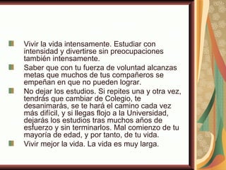 Vivir la vida intensamente. Estudiar con
intensidad y divertirse sin preocupaciones
también intensamente.
Saber que con tu fuerza de voluntad alcanzas
metas que muchos de tus compañeros se
empeñan en que no pueden lograr.
No dejar los estudios. Si repites una y otra vez,
tendrás que cambiar de Colegio, te
desanimarás, se te hará el camino cada vez
más difícil, y si llegas flojo a la Universidad,
dejarás los estudios tras muchos años de
esfuerzo y sin terminarlos. Mal comienzo de tu
mayoría de edad, y por tanto, de tu vida.
Vivir mejor la vida. La vida es muy larga.
 
