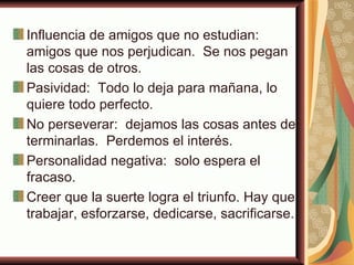 Influencia de amigos que no estudian:
amigos que nos perjudican. Se nos pegan
las cosas de otros.
Pasividad: Todo lo deja para mañana, lo
quiere todo perfecto.
No perseverar: dejamos las cosas antes de
terminarlas. Perdemos el interés.
Personalidad negativa: solo espera el
fracaso.
Creer que la suerte logra el triunfo. Hay que
trabajar, esforzarse, dedicarse, sacrificarse.
 