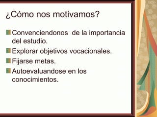 ¿Cómo nos motivamos?

 Convenciendonos de la importancia
 del estudio.
 Explorar objetivos vocacionales.
 Fijarse metas.
 Autoevaluandose en los
 conocimientos.
 