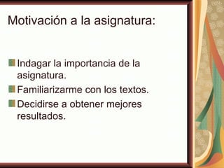 Motivación a la asignatura:


 Indagar la importancia de la
 asignatura.
 Familiarizarme con los textos.
 Decidirse a obtener mejores
 resultados.
 