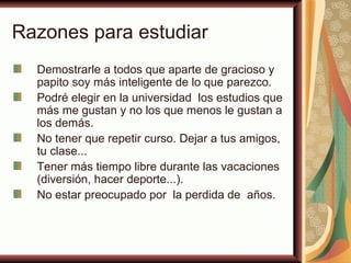 Razones para estudiar
  Demostrarle a todos que aparte de gracioso y
  papito soy más inteligente de lo que parezco.
  Podré elegir en la universidad los estudios que
  más me gustan y no los que menos le gustan a
  los demás.
  No tener que repetir curso. Dejar a tus amigos,
  tu clase...
  Tener más tiempo libre durante las vacaciones
  (diversión, hacer deporte...).
  No estar preocupado por la perdida de años.
 