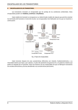 ENCAPSULADO DE LOS TRANSISTORES
8 Roberto Ibáñez y Alejandro Parra
6 ENCAPSULADOS DE LOS TRANSISTORES.
Los transistores necesitan un encapsulado que los proteja de las condiciones ambientales. Estos
encapsulados pueden ser metálicos, cerámicos o de plásticos.
Cada modelo de transistor se encapsula en un determinado modelo de cápsula que permita conectar
los terminales del transistor al resto del circuito. Los encapsulados más habituales son los que se muestran a
continuación:
Fig. 3 Tipos de encapsulados
Cada transistor dispone de unas características diferentes con relación, fundamentalmente, a su
intensidad máxima por base y por colector, al valor del parámetro de ganancia B y a la potencia máxima que
podrá ser disipada por el transistor. Estos tres factores son los responsables de que se fabriquen transistores
de variadas dimensiones y formas atendiendo a sus características particulares.
 