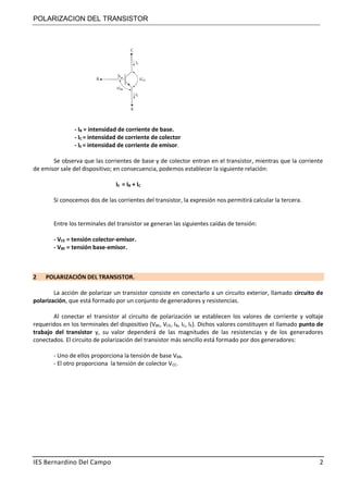 POLARIZACION DEL TRANSISTOR
IES Bernardino Del Campo 2
- IB = intensidad de corriente de base.
- IC = intensidad de corriente de colector
- IE = intensidad de corriente de emisor.
Se observa que las corrientes de base y de colector entran en el transistor, mientras que la corriente
de emisor sale del dispositivo; en consecuencia, podemos establecer la siguiente relación:
IE = IB + IC
Si conocemos dos de las corrientes del transistor, la expresión nos permitirá calcular la tercera.
Entre los terminales del transistor se generan las siguientes caídas de tensión:
- VCE = tensión colector-emisor.
- VBE = tensión base-emisor.
2 POLARIZACIÓN DEL TRANSISTOR.
La acción de polarizar un transistor consiste en conectarlo a un circuito exterior, llamado circuito de
polarización, que está formado por un conjunto de generadores y resistencias.
Al conectar el transistor al circuito de polarización se establecen los valores de corriente y voltaje
requeridos en los terminales del dispositivo (VBE, VCE, IB, IC, IE). Dichos valores constituyen el llamado punto de
trabajo del transistor y, su valor dependerá de las magnitudes de las resistencias y de los generadores
conectados. El circuito de polarización del transistor más sencillo está formado por dos generadores:
- Uno de ellos proporciona la tensión de base VBB.
- El otro proporciona la tensión de colector VCC.
 