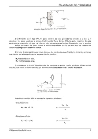 POLARIZACION DEL TRANSISTOR
IES Bernardino Del Campo 3
Si el transistor es de tipo NPN, los polos positivos de cada generador se conectan a la base y al
colector; y los polos negativos, al emisor. Si el transistor fuera de tipo PNP, los polos negativos de cada
generador se conectarían a la base y al colector, y los polos positivos al emisor. En cualquier caso, el terminal
emisor se conecta de forma común a ambos generadores, por lo que este tipo de conexión se
denomina configuración en emisor común.
El circuito de polarización suele incluir al menos dos resistencias, cuya finalidad es limitar las corrientes
que circulan por la base y el colector, y que reciben los nombres:
- RB = resistencias de base.
- RC= resistencias de carga.
Si observamos el circuito de polarización del transistor en emisor común, podemos diferenciar dos
circuitos, que tienen el mismo emisor y que denominaremos circuito de base y circuito de colector.
Usando un transistor NPN se cumplen las siguientes relaciones:
- Circuito de base:
VBB – VBE
VBB = VBE + IB · RB IB = --------------------
RB
- Circuito de colector:
VCC - VBE
VCC = VCE + IC · RC IC = ---------------------
RC
 