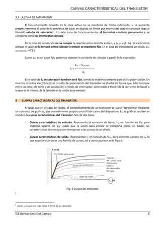 CURVAS CARACTERÍSISTICAS DEL TRANSISTOR
IES Bernardino Del Campo 5
3.3. LA ZONA DE SATURACIÓN.
El funcionamiento descrito en la zona activa no se mantiene de forma indefinida; si se aumenta
progresivamente el valor de la corriente de base, se alcanza un límite por encima del cual el transistor llega al
llamado estado de saturación2
. En esta zona de funcionamiento, el transistor conduce plenamente y se
comporta como un interruptor cerrado.
En la zona de saturación no se cumple la relación antes descrita entre IC y IB (IC ≠ β · IB). Se caracteriza
porque el valor de la tensión entre colector y emisor se mantiene fijo. En el caso de transistores de silicio, VCE
(SATURACIÓN) = 0’2 v.
Como VCE es un valor fijo, podemos obtener la corriente de colector a partir de la expresión:
VCC – VCE (SAT)
IC = ----------------------
RC
Este valor de IC en saturación también será fijo, siendo la máxima corriente para dicha polarización. En
muchos circuitos electrónicos el circuito de polarización del transistor se diseña de forma que éste funcione
entre las zonas de corte y de saturación, a modo de interruptor, controlado a través de la corriente de base) o
lo que es lo mismo, de la tensión en la unión base-emisor)
4 CURVAS CARACTERÍSTICAS DEL TRANSISTOR.
Al igual que en el caso del diodo, el comportamiento de un transistor se suele representar mediante
un conjunto de gráficas, que normalmente proporciona el fabricante del dispositivo. Estas gráficas reciben el
nombre de curvas características del transistor. Son de dos tipos:
- Curvas características de entrada. Representa la corriente de base, I B, en función de VBE, para
distintos valores de VCE.. Dado que la unión base-emisor se comporta como un diodo, las
características de entrada son semejantes a las curvas de un diodo.
- Curvas características de salida. Representan IC en función de VCE, para distintos valores de IB, lo
que supone incorporar una familia de curvas, tal y como aparece en la figura:
Fig. 1 Curvas del transistor
2
2
Llenar u ocupar una cosa hasta el límite de su capacidad
 
