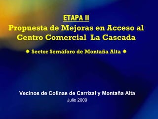 ETAPA II
Propuesta de Mejoras en Acceso al
  Centro Comercial La Cascada
      Sector Semáforo de Montaña Alta




  Vecinos de Colinas de Carrizal y Montaña Alta
                    Julio 2009
 