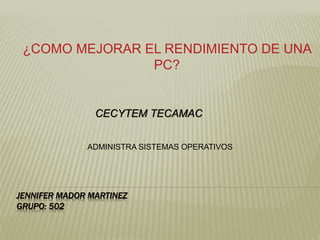JENNIFER MADOR MARTINEZ
GRUPO: 502
¿COMO MEJORAR EL RENDIMIENTO DE UNA
PC?
CECYTEM TECAMAC
ADMINISTRA SISTEMAS OPERATIVOS
 
