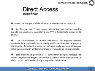 Direct AccessDirect Access
BeneficiosBeneficios
Mejora de la capacidad de administración de usuarios remotos.
Sin DirectAccess, TI sólo puede administrar los equipos móviles
cuando los usuarios se conectan a una VPN o físicamente entrar en la
oficina.
Con DirectAccess, TI puede administrar los equipos móviles
mediante la actualización de la configuración de Directiva de grupo y
distribución de actualizaciones de software cada vez que el equipo
móvil tiene conexión a Internet, incluso si el usuario no está conectado.
Esta flexibilidad permite a TI administrar equipos remotos de
manera regular y se asegura de que los usuarios móviles de mantenerse
al día con las políticas de salud y la seguridad del sistema.
elmaestroenlinea.com
SEGURIDAD INFORMATICA Y CAPACITACIONSEGURIDAD INFORMATICA Y CAPACITACION
 