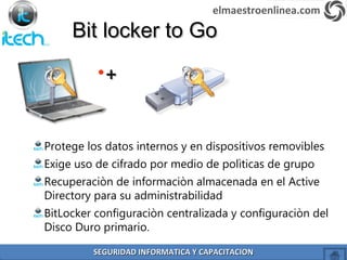 Bit locker to GoBit locker to Go
Protege los datos internos y en dispositivos removibles
Exige uso de cifrado por medio de polìticas de grupo
Recuperaciòn de informaciòn almacenada en el Active
Directory para su administrabilidad
BitLocker configuraciòn centralizada y configuraciòn del
Disco Duro primario.
•++
elmaestroenlinea.com
SEGURIDAD INFORMATICA Y CAPACITACIONSEGURIDAD INFORMATICA Y CAPACITACION
 