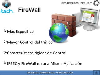 FireWallFireWall
Más Específico
Mayor Control del tráfico
Características rígidas de Control
IPSEC y FireWall en una Misma Aplicación
elmaestroenlinea.com
SEGURIDAD INFORMATICA Y CAPACITACIONSEGURIDAD INFORMATICA Y CAPACITACION
 