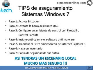 TIPS de aseguramientoTIPS de aseguramiento
Sistemas Windows 7Sistemas Windows 7
• Paso 1: Activar BitLocker
• Paso 2: Levante la barra deslizante UAC
• Paso 3: Configure un ambiente de control con Firewall o
Control Parental
• Paso 4: Instale-anti-spam y el software anti malware
• Paso 5: Habilitar el Filtro SmartScreen de Internet Explorer 8
• Paso 6: Haga un inventario
• Paso 7: Copia de seguridad de sus datos.
ASI TENDRAS UN ESCENARIO LOCALASI TENDRAS UN ESCENARIO LOCAL
MUCHO MAS SEGURO !!!MUCHO MAS SEGURO !!!
elmaestroenlinea.com
SEGURIDAD INFORMATICA Y CAPACITACIONSEGURIDAD INFORMATICA Y CAPACITACION
 
