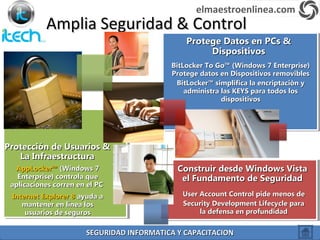 Amplia Seguridad & ControlAmplia Seguridad & Control
Protección de Usuarios &Protección de Usuarios &
La InfraestructuraLa Infraestructura
AppLocker™AppLocker™ (Windows 7(Windows 7
Enterprise) controla queEnterprise) controla que
aplicaciones corren en el PCaplicaciones corren en el PC
Internet Explorer 8Internet Explorer 8 ayuda aayuda a
mantener en línea losmantener en línea los
usuarios de segurosusuarios de seguros
Protege Datos en PCs &Protege Datos en PCs &
DispositivosDispositivos
BitLocker To Go™ (Windows 7 Enterprise)BitLocker To Go™ (Windows 7 Enterprise)
Protege datos en Dispositivos removiblesProtege datos en Dispositivos removibles
BitLocker™ simplifica la encriptaciòn yBitLocker™ simplifica la encriptaciòn y
administra las KEYS para todos losadministra las KEYS para todos los
dispositivosdispositivos
Construir desde Windows VistaConstruir desde Windows Vista
el Fundamento de Seguridadel Fundamento de Seguridad
User Account Control pide menos deUser Account Control pide menos de
Security Development Lifecycle paraSecurity Development Lifecycle para
la defensa en profundidadla defensa en profundidad
elmaestroenlinea.com
SEGURIDAD INFORMATICA Y CAPACITACIONSEGURIDAD INFORMATICA Y CAPACITACION
 