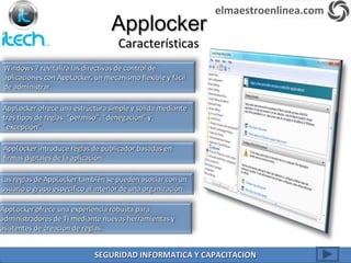 Windows 7 revitaliza las directivas de control deWindows 7 revitaliza las directivas de control de
aplicaciones con AppLocker, un mecanismo flexible y fácilaplicaciones con AppLocker, un mecanismo flexible y fácil
de administrar.de administrar.
ApplockerApplocker
CaracterísticasCaracterísticas
AppLocker ofrece una estructura simple y sólida medianteAppLocker ofrece una estructura simple y sólida mediante
tres tipos de reglas: “permiso”, “denegación” ytres tipos de reglas: “permiso”, “denegación” y
“excepción”.“excepción”.
AppLocker introduce reglas de publicador basadas enAppLocker introduce reglas de publicador basadas en
firmas digitales de la aplicación.firmas digitales de la aplicación.
Las reglas de AppLocker también se pueden asociar con unLas reglas de AppLocker también se pueden asociar con un
usuario o grupo específico al interior de una organización.usuario o grupo específico al interior de una organización.
AppLocker ofrece una experiencia robusta paraAppLocker ofrece una experiencia robusta para
administradores de TI mediante nuevas herramientas yadministradores de TI mediante nuevas herramientas y
asistentes de creación de reglas.asistentes de creación de reglas.
elmaestroenlinea.com
SEGURIDAD INFORMATICA Y CAPACITACIONSEGURIDAD INFORMATICA Y CAPACITACION
 