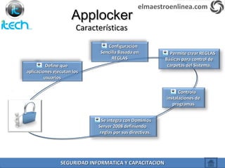ApplockerApplocker
Define queDefine que
aplicaciones ejecutan losaplicaciones ejecutan los
usuariosusuarios
ConfiguraciónConfiguración
Sencilla Basada enSencilla Basada en
REGLASREGLAS
Permite crear REGLASPermite crear REGLAS
Básicas para control deBásicas para control de
carpetas del Sistema.carpetas del Sistema.
ControlaControla
instalaciones deinstalaciones de
programasprogramas
Se integra con DominiosSe integra con Dominios
Server 2008 definiendoServer 2008 definiendo
reglas por sus directivas.reglas por sus directivas.
CaracterísticasCaracterísticas
elmaestroenlinea.com
SEGURIDAD INFORMATICA Y CAPACITACIONSEGURIDAD INFORMATICA Y CAPACITACION
 
