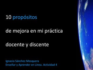 10 propósitos

de mejora en mi práctica

docente y discente

Ignacio Sánchez Mosquera
Enseñar y Aprender en Línea. Actividad 4
 