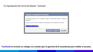 3.3 Aprobación De Inicio De Sesión: “Activala”




Facebook te enviará un código a tu celular (por lo general de 6 caracteres) para validar el acceso.
 