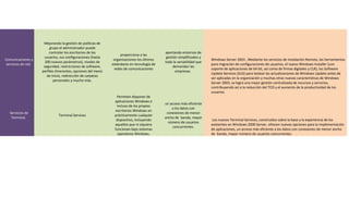 Mejorando la gestión de políticas de
                         grupo el administrador puede
                         controlar los escritorios de los                                   aportando entornos de
                                                                   proporciona a las
                     usuarios, sus configuraciones (hasta                                    gestión simplificados y
Comunicaciones y                                               organizaciones los últimos                              Windows Server 2003 , Mediante los servicios de Instalación Remota, las herramientas
                      200 nuevos parámetros), niveles de                                    toda la versatilidad que
servicios de red.                                             estándares en tecnología de                              para migración de configuraciones de usuarios, el nuevo Windows Installer (con
                     seguridad, restricciones de software,                                       demandan las
                                                               redes de comunicaciones                                 soporte de aplicaciones de 64 bit, así como de firmas digitales y CLR), los Software
                    perfiles itinerantes, opciones del menú                                        empresas.
                                                                                                                       Update Services (SUS) para testear las actualizaciones de Windows Update antes de
                       de Inicio, redirección de carpetas
                                                                                                                       ser aplicadas en la organización y muchas otras nuevas características de Windows
                           personales y mucho más.
                                                                                                                       Server 2003, se logra una mejor gestión centralizada de recursos y servicios,
                                                                                                                       contribuyendo así a la reducción del TCO y el aumento de la productividad de los
                                                                                                                       usuarios.
                                                                Permiten disponer de
                                                               aplicaciones Windows e
                                                                                            un acceso más eficiente
                                                                 incluso de los propios
                                                                                                a los datos con
                                                               escritorios Windows en
  Servicios de                                                                               conexiones de menor
                              Terminal Services                prácticamente cualquier
   Terminal.                                                                                ancho de banda, mayor
                                                                dispositivo, incluyendo                                Los nuevos Terminal Services, construidos sobre la base y la experiencia de los
                                                                                              número de usuarios
                                                               aquellos que ni siquiera                                existentes en Windows 2000 Server, ofrecen nuevas opciones para la implementación
                                                                                                 concurrentes.
                                                               funcionan bajo sistemas                                 de aplicaciones, un acceso más eficiente a los datos con conexiones de menor ancho
                                                                 operativos Windows.                                   de banda, mayor número de usuarios concurrentes.
 