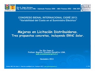 1 / 29Profesor MEE: Elio Cuneo H. / Email:elio.cuneo@gmail.com / Noviembre 2013 / www.economiaenergetica.cl
CONGRESO BIENAL INTERNACIONAL CIGRÉ 2013:
“Variabilidad del Costo en el Suministro Eléctrico”
Mejoras en Licitación Distribuidoras.
Tres propuestas concretas, incluyendo ERNC Solar.
Por Elio Cuneo H.
Profesor Magister Economía Energética USM,
www.economiaenergetica.cl
Noviembre 2013
Elio G. Cuneo Hervieux
Ing. Civil Electricista 1986 – Diplomado Finanzas 2000 - MBA Finanzas 2003 – CRM 2007
 