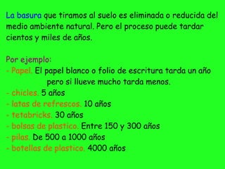 La basura que tiramos al suelo es eliminada o reducida del
medio ambiente natural. Pero el proceso puede tardar
cientos y miles de años.
Por ejemplo:
- Papel. El papel blanco o folio de escritura tarda un año
pero si llueve mucho tarda menos.
- chicles. 5 años
- latas de refrescos. 10 años
- tetabricks. 30 años
- bolsas de plastico. Entre 150 y 300 años
- pilas. De 500 a 1000 años
- botellas de plastico. 4000 años
 