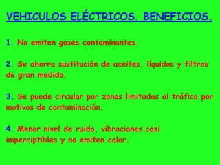 VEHICULOS ELÉCTRICOS. BENEFICIOS.
1. No emiten gases contaminantes.
2. Se ahorra sustitución de aceites, líquidos y filtros
de gran medida.
3. Se puede circular por zonas limitadas al tráfico por
motivos de contaminación.
4. Menor nivel de ruido, vibraciones casi
imperciptibles y no emiten calor.
 
