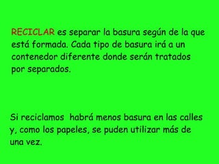 RECICLAR es separar la basura según de la que
está formada. Cada tipo de basura irá a un
contenedor diferente donde serán tratados
por separados.
Si reciclamos habrá menos basura en las calles
y, como los papeles, se puden utilizar más de
una vez.
 