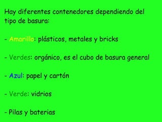 Hay diferentes contenedores dependiendo del
tipo de basura:
- Amarillo: plásticos, metales y bricks
- Verdes: orgánico, es el cubo de basura general
- Azul: papel y cartón
- Verde: vidrios
- Pilas y baterias
 