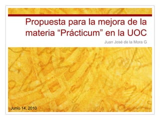 Propuesta para la mejora de la materia “Prácticum” en la UOC Juan José de la Mora G Junio 14, 2010 