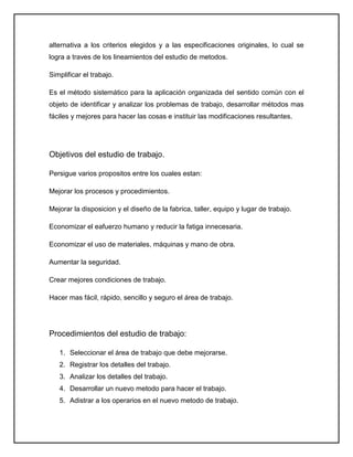 alternativa a los criterios elegidos y a las especificaciones originales, lo cual se
logra a traves de los lineamientos del estudio de metodos.

Simplificar el trabajo.

Es el método sistemático para la aplicación organizada del sentido común con el
objeto de identificar y analizar los problemas de trabajo, desarrollar métodos mas
fáciles y mejores para hacer las cosas e instituir las modificaciones resultantes.




Objetivos del estudio de trabajo.

Persigue varios propositos entre los cuales estan:

Mejorar los procesos y procedimientos.

Mejorar la disposicion y el diseño de la fabrica, taller, equipo y lugar de trabajo.

Economizar el eafuerzo humano y reducir la fatiga innecesaria.

Economizar el uso de materiales, máquinas y mano de obra.

Aumentar la seguridad.

Crear mejores condiciones de trabajo.

Hacer mas fácil, rápido, sencillo y seguro el área de trabajo.




Procedimientos del estudio de trabajo:

   1. Seleccionar el área de trabajo que debe mejorarse.
   2. Registrar los detalles del trabajo.
   3. Analizar los detalles del trabajo.
   4. Desarrollar un nuevo metodo para hacer el trabajo.
   5. Adistrar a los operarios en el nuevo metodo de trabajo.
 