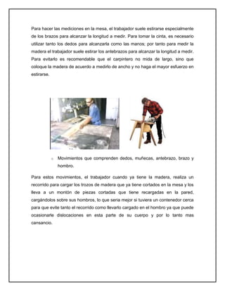 Para hacer las mediciones en la mesa, el trabajador suele estirarse especialmente
de los brazos para alcanzar la longitud a medir. Para tomar la cinta, es necesario
utilizar tanto los dedos para alcanzarla como las manos; por tanto para medir la
madera el trabajador suele estirar los antebrazos para alcanzar la longitud a medir.
Para evitarlo es recomendable que el carpintero no mida de largo, sino que
coloque la madera de acuerdo a medirlo de ancho y no haga el mayor esfuerzo en
estirarse.




             o   Movimientos que comprenden dedos, muñecas, antebrazo, brazo y
                 hombro.

Para estos movimientos, el trabajador cuando ya tiene la madera, realiza un
recorrido para cargar los trozos de madera que ya tiene cortados en la mesa y los
lleva a un montón de piezas cortadas que tiene recargadas en la pared,
cargándolos sobre sus hombros, lo que seria mejor si tuviera un contenedor cerca
para que evite tanto el recorrido como llevarlo cargado en el hombro ya que puede
ocasionarle dislocaciones en esta parte de su cuerpo y por lo tanto mas
cansancio.
 