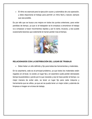El ritmo es esencial para la ejecución suave y automática de una operación,
      y debe disponerse el trabajo para permitir un ritmo fácil y natural, siempre
      que sea posible.

Es por ello que se busca una mejora en todos los puntos anteriores, para evitar
perdidas de tiempo, ya que si al trabajador se le empieza a amontonar el trabajo
va a empezar a hacer movimientos rápidos y por lo tanto, bruscos, y eso puede
ocasionarle lesiones que solamente le harían perder mas el tiempo.




RELACIONADOS CON LA DISTRIBUCIÓN DEL LUGAR DE TRABAJO

      Debe haber un sitio definido y fijo para todas las herramientas y materiales.

En la carpintería, este es el principal problema, ya que todos los materiales están
regados en el local, no existe un lugar fijo y el carpintero suele perder demasiado
tiempo buscándolos o yendo por lo que necesita y eso le hace perder el tiempo. La
mejor manera de evitar esto, es tener un lugar fijo para cada máquina y
herramienta que se utiliza, ya que así se puede tener un mejor orden y además de
limpieza e imagen en el área de trabajo.
 