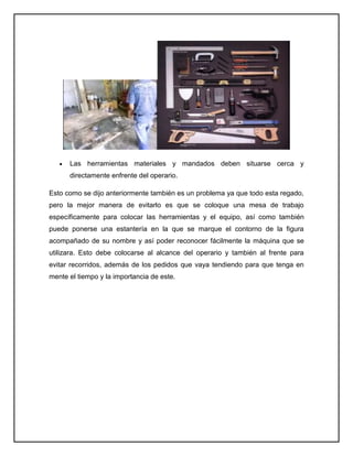 Las herramientas materiales y mandados deben situarse cerca y
      directamente enfrente del operario.

Esto como se dijo anteriormente también es un problema ya que todo esta regado,
pero la mejor manera de evitarlo es que se coloque una mesa de trabajo
específicamente para colocar las herramientas y el equipo, así como también
puede ponerse una estantería en la que se marque el contorno de la figura
acompañado de su nombre y así poder reconocer fácilmente la máquina que se
utilizara. Esto debe colocarse al alcance del operario y también al frente para
evitar recorridos, además de los pedidos que vaya tendiendo para que tenga en
mente el tiempo y la importancia de este.
 