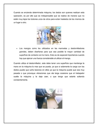 Cuando se enciende determinada máquina, los dedos son quienes realizan esta
operación, es por ello que es indispensable que se realice de manera que no
estén muy lejos los botones unos de otros para evitar traslados de los mismos de
un lugar a otro.




       Los mangos como los utilizados en las manivelas y destornilladores
       grandes, deben diseñarse para que sea posible la mayor cantidad de
       superficie de contacto con la mano. Esto es de especial importancia cuando
       hay que ejercer una fuerza considerable al utilizar el mango.

Cuando utiliza el destornillador, este debe tener una superficie que mantenga la
mano en la máquina lo mas que se pueda, ya que si solamente la carga con los
dedos puede que sufra lesiones en ellos ya que la máquina puede que sea muy
pesada o que provoque vibraciones que ala larga ocasione que el trabajador
suelte la máquina y la deje caer, o que tenga que estarla soltando
constantemente.
 