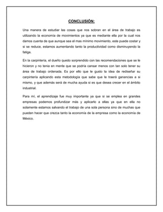 CONCLUSIÓN:

Una manera de estudiar las cosas que nos sobran en el área de trabajo es
utilizando la economía de movimientos ya que es mediante ella por la cual nos
damos cuenta de que aunque sea el mas mínimo movimiento, este puede costar y
si se reduce, estamos aumentando tanto la productividad como disminuyendo la
fatiga.

En la carpintería, el dueño quedo sorprendido con las recomendaciones que se le
hicieron y no tenia en mente que se podría cansar menos con tan solo tener su
área de trabajo ordenada. Es por ello que le gusto la idea de rediseñar su
carpintería aplicando esta metodología que sabe que le traerá ganancias a si
mismo, y que además será de mucha ayuda si es que desea crecer en el ámbito
industrial.

Para mí, el aprendizaje fue muy importante ya que si se emplea en grandes
empresas podemos profundizar más y aplicarlo a ellas ya que en ella no
solamente estamos salvando el trabajo de una sola persona sino de muchas que
pueden hacer que crezca tanto la economía de la empresa como la economía de
México.
 