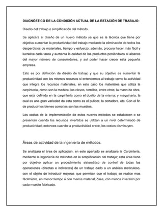 DIAGNÓSTICO DE LA CONDICIÓN ACTUAL DE LA ESTACIÓN DE TRABAJO:

Diseño del trabajo o simplificación del método.

Se aplicara el diseño de un nuevo método ya que es la técnica que tiene por
objetivo aumentar la productividad del trabajo mediante la eliminación de todos los
desperdicios de materiales, tiempo y esfuerzo; además, procura hacer más fácil y
lucrativa cada tarea y aumenta la calidad de los productos poniéndolos al alcance
del mayor número de consumidores, y así poder hacer crecer esta pequeña
empresa.

Esto es por definición de diseño de trabajo y que su objetivo es aumentar la
productividad con los mismos recursos si entendemos al trabajo como la actividad
que integra los recursos materiales, en este caso los materiales que utiliza la
carpintería, como son la madera, los clavos, tornillos, entre otros; la mano de obra,
que esta definida en la carpintería como el dueño de la misma; y maquinaria, la
cual es una gran variedad de esta como es el pulidor, la cortadora, etc. Con el fin
de producir los bienes como los son los muebles.

Los costos de la implementación de estos nuevos métodos se establecen o se
presentan cuando los recursos invertidos se utilizan a un nivel determinado de
productividad; entonces cuando la productividad crece, los costos disminuyen.




Áreas de actividad de la ingeniería de métodos.

Se analizara el área de aplicación, en este apartado se analizara la Carpintería,
mediante la ingeniería de métodos en la simplificación del trabajo; esta área tiene
por objetivo aplicar un procedimiento sistemático de control de todas las
operaciones (directas e indirectas) de un trabajo dado a un análisis meticuloso,
con el objeto de introducir mejoras que permitan que el trabajo se realice mas
fácilmente, en menor tiempo o con menos material, ósea, con menos inversión por
cada mueble fabricado.
 