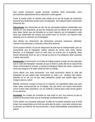 Que puede ocasionar: puede provocar sorderas tanto temporales como
permanentes dependiendo de la exposición a este agente.

Como lo puedo evitar: la manera más simple es el uso de equipo de protección
personal que fácilmente puede cubrir al trabajador de cualquier lesión ocasionada
al final de día.

Vibraciones: las vibraciones es otro de los principales factores ambientales que
afectan en una carpintería, ya que las máquinas que se utilizan en un proceso de
esta clase, tienen que ser tomadas en su gran mayoría, por el trabajador y este
tiene que sostenerlas de manera que pueda hacer su función y la máquina este
dañando con su vibración en el trabajador.

Que afectan las vibraciones: las vibraciones provocan cansancio, debilidad,
roturas en los tendones y músculos, entre otros factores.

Como puedo evitarlos: el uso de máquinaria de este tipo es indispensable, pero es
conveniente que el trabajador realice rotación de turnos para evitar dichas
lesiones, si el trabajador como en este caso, no cuenta con un suplente, debe
buscar descansos entre su uso y manejo ya que es muy peligroso estar expuesto
a estas reacciones.

Iluminación: la iluminación en el área de trabajo parece cumplir con los requisitos
que la vista del trabajador necesita ya que al estar la parte alta de la casa brinda
mayor luminosidad en el local, y aunque el trabajador labore de noche, cuenta con
focos que asegura si le dejan observar bien su trabajo.

Como afecta una mala iluminación: una mala iluminación afecta la vista del
trabajador ya que estará más concentrada su vista y se cansara más rápido.
Además el no ver con lo que esta trabajando puede que realice algún acto
inseguro para su salud.

Medida correctiva: aunque le local no lo requiere, es importante saber que para
evitar estas consecuencias en el trabajo, hay que tener una buena iluminación
como lo tiene esta carpintería, con luz artificial y natural para evitar tantos gastos
en luz eléctrica.

Humedad: los niveles de humedad en este local no son muy buenos ya que la
presencia de polvos hace que se mantenga constantemente seco.

Como afecta una humedad deficiente: la falta de humedad ocasiona que el local
tenga mas suspendidas en el aire las partículas de polvo, y que esto ocasiona que
la persona se enferme de neumoconiosis u otras enfermedades ocasionadas por
polvos.
 