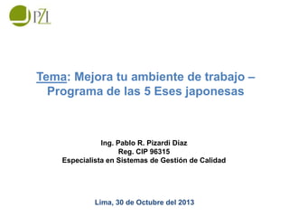 Tema: Mejora tu ambiente de trabajo –
Programa de las 5 Eses japonesas

Ing. Pablo R. Pizardi Díaz
Reg. CIP 96315
Especialista en Sistemas de Gestión de Calidad

Lima, 30 de Octubre del 2013

 